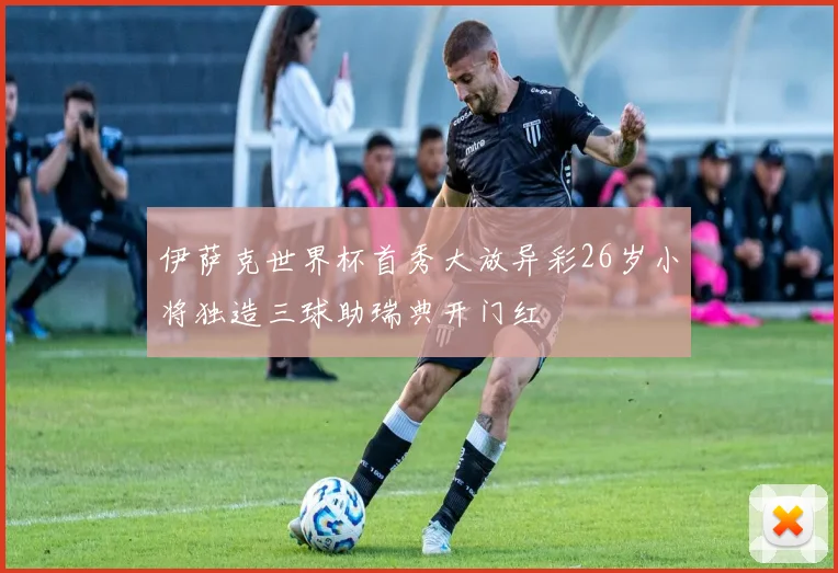 伊萨克世界杯首秀大放异彩26岁小将独造三球助瑞典开门红