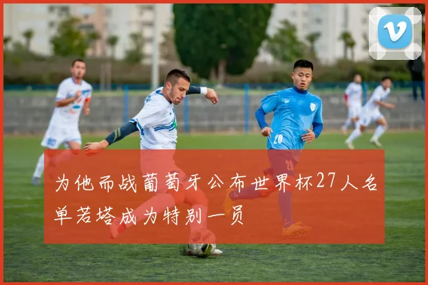 为他而战葡萄牙公布世界杯27人名单若塔成为特别一员