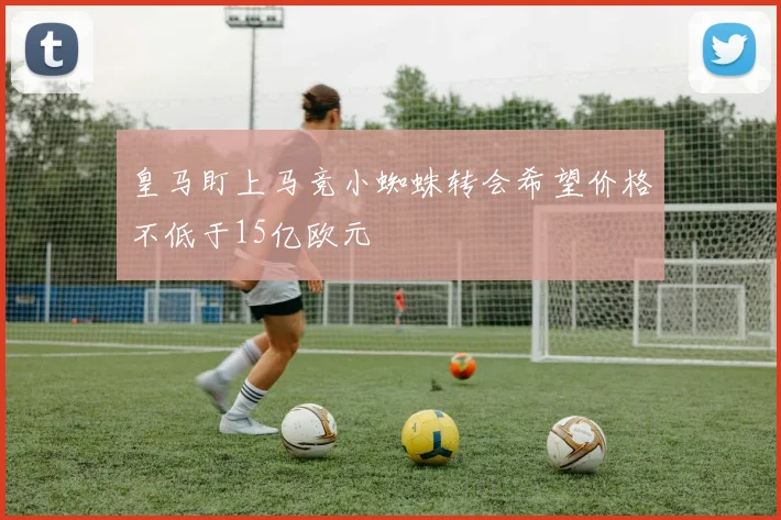 皇马盯上马竞小蜘蛛转会希望价格不低于15亿欧元