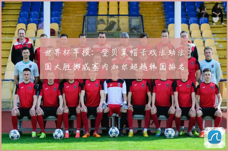 世界杯早报：登贝莱帽子戏法助法国大胜挪威塞内加尔超越韩国排名提升