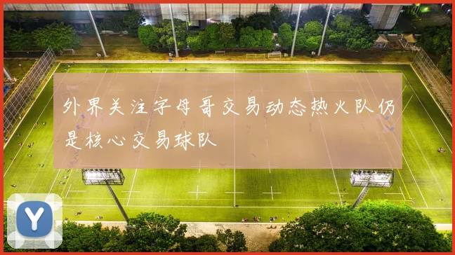 外界关注字母哥交易动态热火队仍是核心交易球队