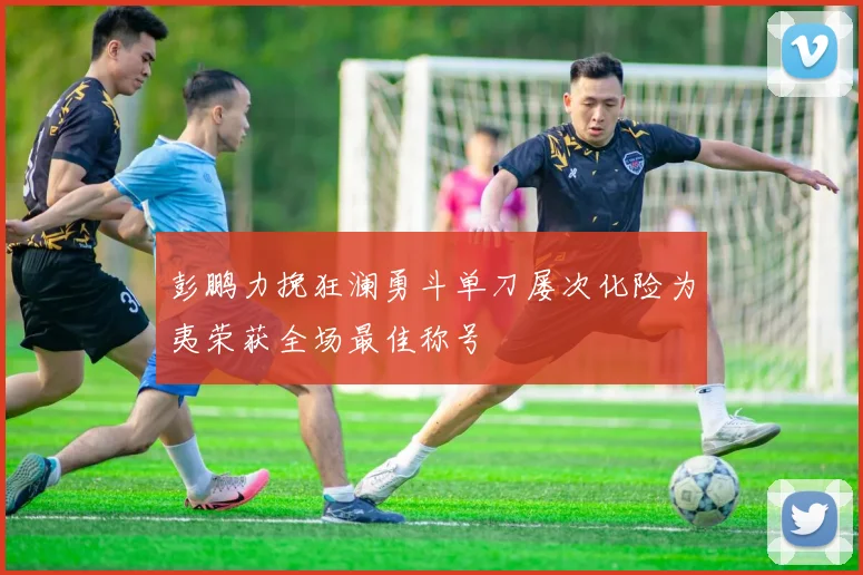 彭鹏力挽狂澜勇斗单刀屡次化险为夷荣获全场最佳称号