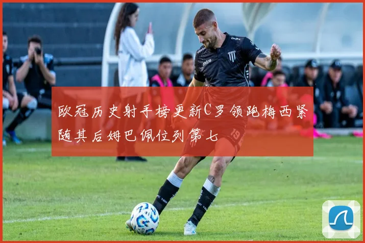 欧冠历史射手榜更新C罗领跑梅西紧随其后姆巴佩位列第七