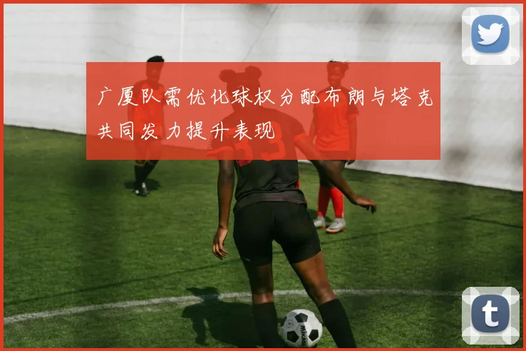 广厦队需优化球权分配布朗与塔克共同发力提升表现