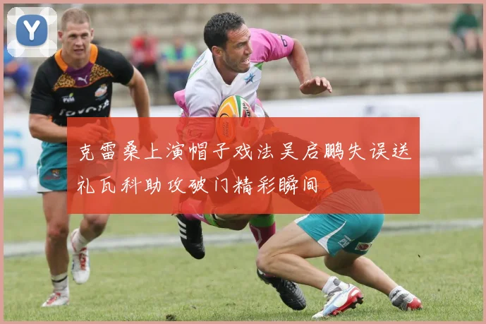 克雷桑上演帽子戏法吴启鹏失误送礼瓦科助攻破门精彩瞬间