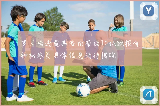 罗马诺透露弗洛伦蒂诺15亿欧报价神秘球员具体信息尚待揭晓