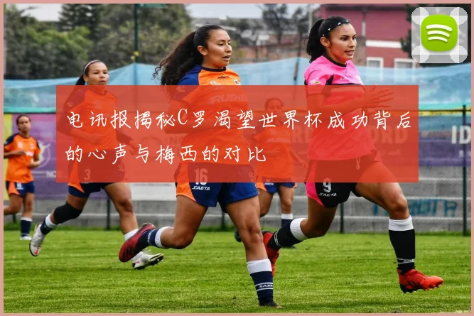 电讯报揭秘C罗渴望世界杯成功背后的心声与梅西的对比