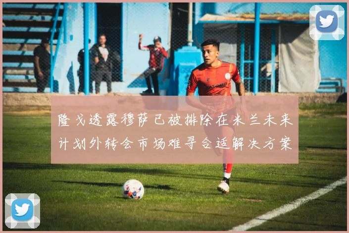 隆戈透露穆萨已被排除在米兰未来计划外转会市场难寻合适解决方案