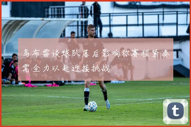 乌布雷谈球队落后影响称赛程紧凑需全力以赴迎接挑战