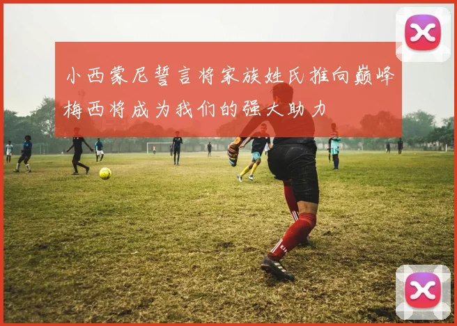 小西蒙尼誓言将家族姓氏推向巅峰梅西将成为我们的强大助力