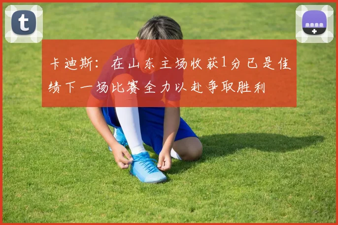 卡迪斯：在山东主场收获1分已是佳绩下一场比赛全力以赴争取胜利