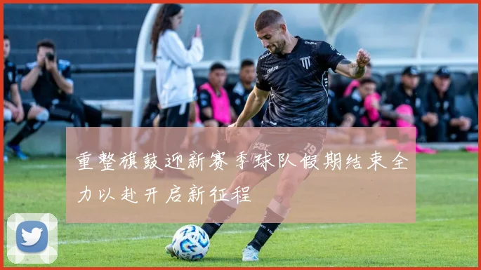 重整旗鼓迎新赛季球队假期结束全力以赴开启新征程