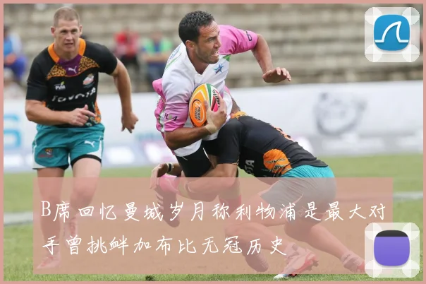 B席回忆曼城岁月称利物浦是最大对手曾挑衅加布比无冠历史