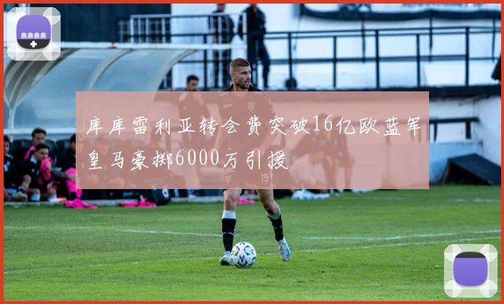 库库雷利亚转会费突破16亿欧蓝军皇马豪掷6000万引援