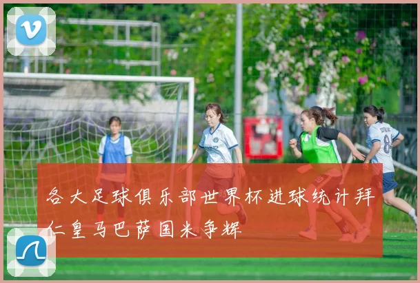 各大足球俱乐部世界杯进球统计拜仁皇马巴萨国米争辉
