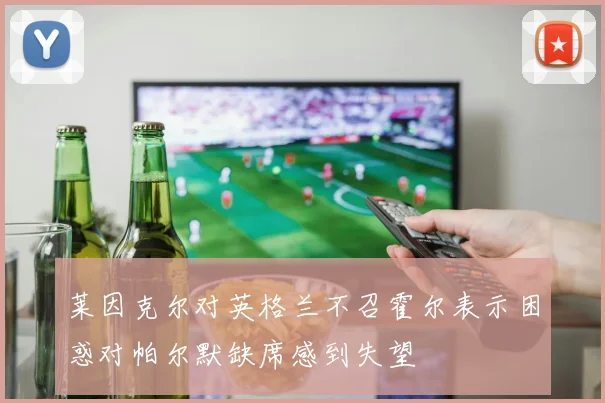 莱因克尔对英格兰不召霍尔表示困惑对帕尔默缺席感到失望