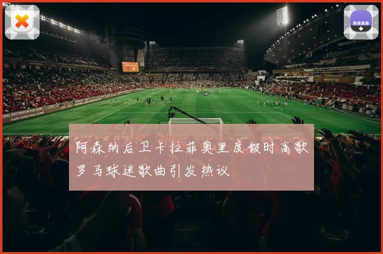 阿森纳后卫卡拉菲奥里度假时高歌罗马球迷歌曲引发热议