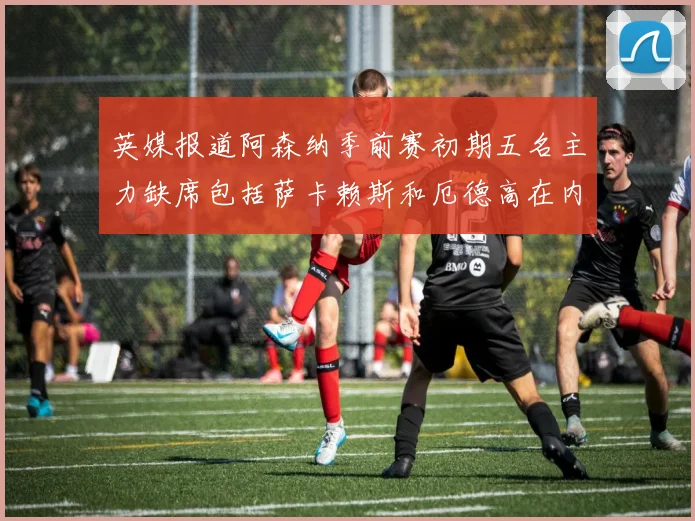 英媒报道阿森纳季前赛初期五名主力缺席包括萨卡赖斯和厄德高在内