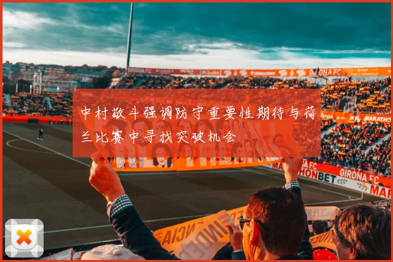 中村敬斗强调防守重要性期待与荷兰比赛中寻找突破机会