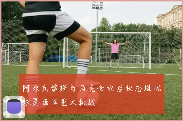 阿尔瓦雷斯与马竞会议后状态堪忧球员面临重大挑战