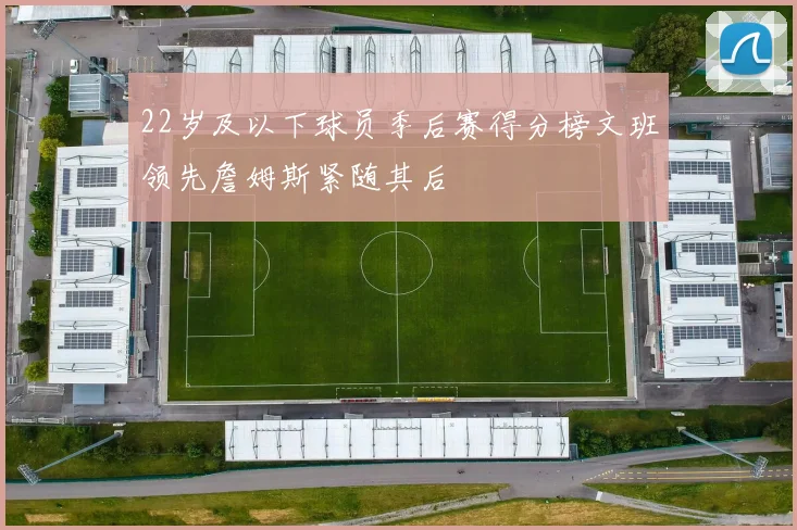 22岁及以下球员季后赛得分榜文班领先詹姆斯紧随其后