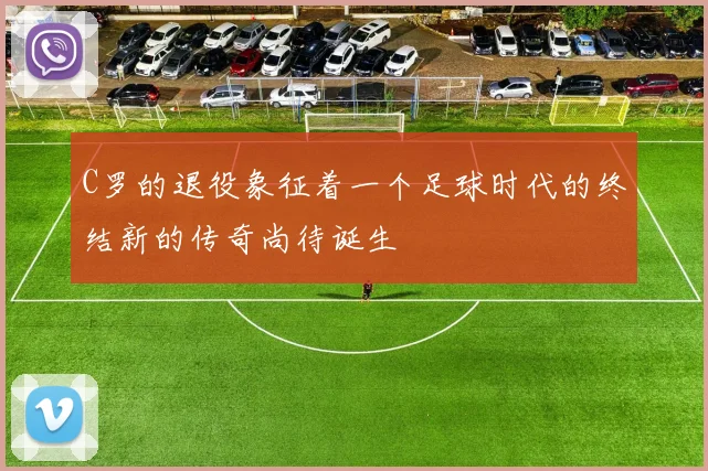 C罗的退役象征着一个足球时代的终结新的传奇尚待诞生