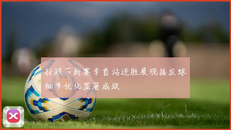 孙颖莎新赛季首站连胜展现接发球细节优化显著成效