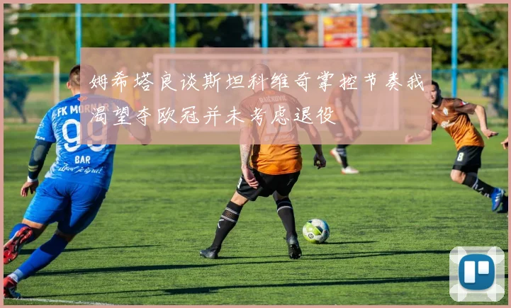 姆希塔良谈斯坦科维奇掌控节奏我渴望夺欧冠并未考虑退役